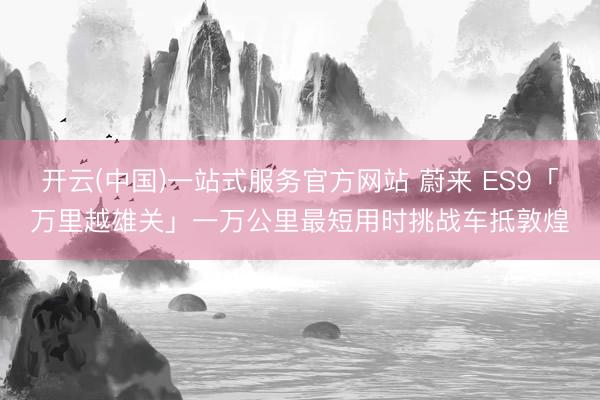 开云(中国)一站式服务官方网站 蔚来 ES9「万里越雄关」一万公里最短用时挑战车抵敦煌