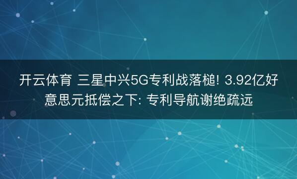 开云体育 三星中兴5G专利战落槌! 3.92亿好意思元抵偿之下: 专利导航谢绝疏远