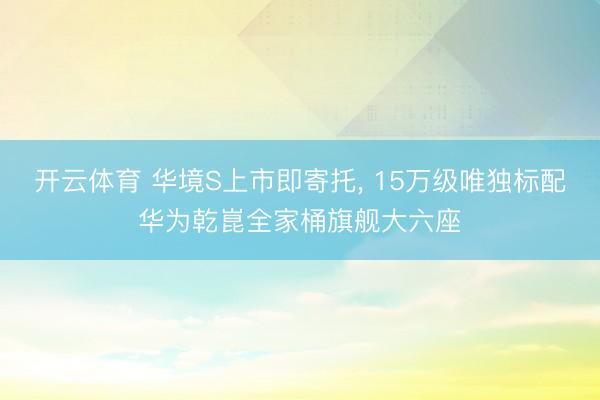 开云体育 华境S上市即寄托， 15万级唯独标配华为乾崑全家桶旗舰大六座