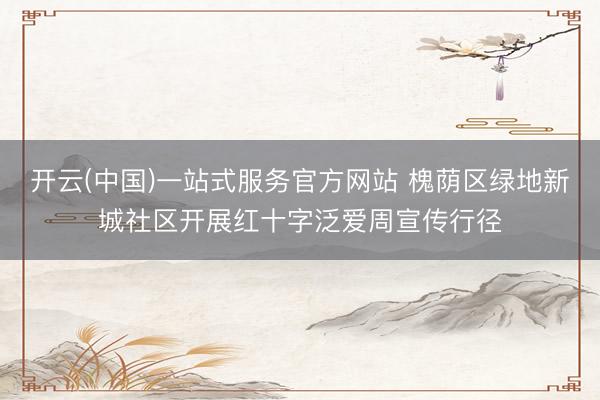 开云(中国)一站式服务官方网站 槐荫区绿地新城社区开展红十字泛爱周宣传行径