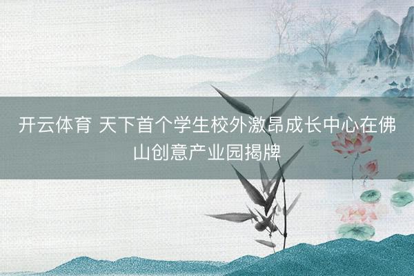 开云体育 天下首个学生校外激昂成长中心在佛山创意产业园揭牌