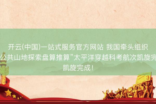 开云(中国)一站式服务官方网站 我国牵头组织的“公共山地探索盘算推算”太平洋穿越科考航次凯旋完成！