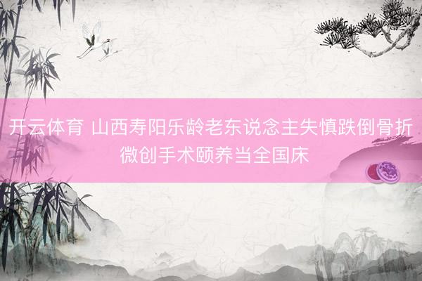 开云体育 山西寿阳乐龄老东说念主失慎跌倒骨折 微创手术颐养当全国床