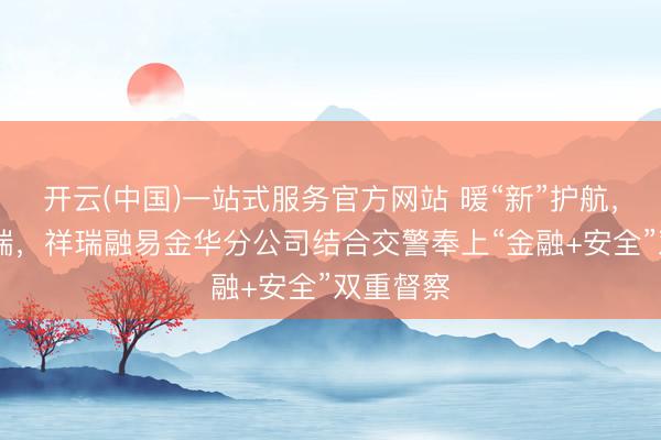 开云(中国)一站式服务官方网站 暖“新”护航， 一起祥瑞，祥瑞融易金华分公司结合交警奉上“金融+安全”双重督察