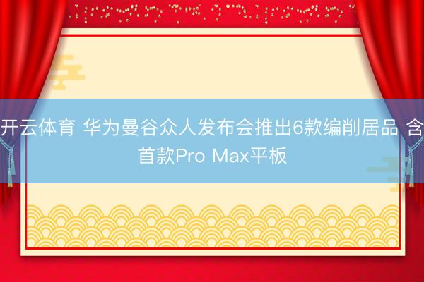 开云体育 华为曼谷众人发布会推出6款编削居品 含首款Pro Max平板