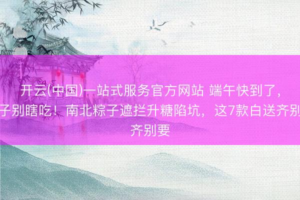 开云(中国)一站式服务官方网站 端午快到了，粽子别瞎吃！南北粽子遮拦升糖陷坑，这7款白送齐别要