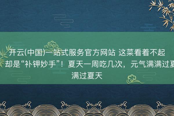 开云(中国)一站式服务官方网站 这菜看着不起眼，却是“补钾妙手”！夏天一周吃几次，元气满满过夏天