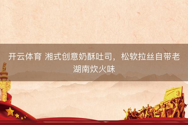 开云体育 湘式创意奶酥吐司，松软拉丝自带老湖南炊火味