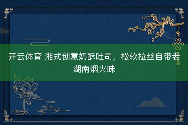 开云体育 湘式创意奶酥吐司，松软拉丝自带老湖南烟火味