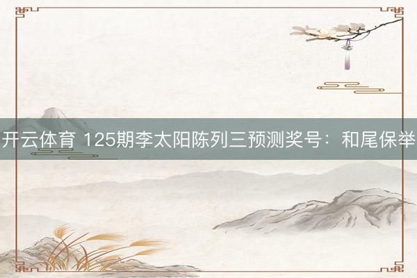 开云体育 125期李太阳陈列三预测奖号:和尾保举