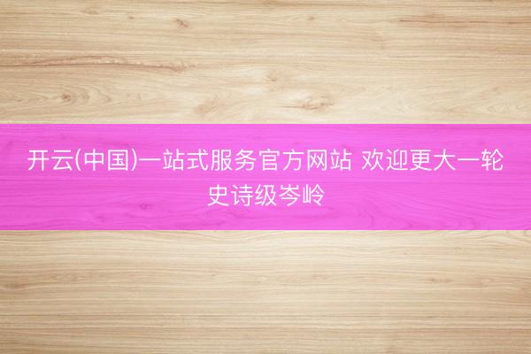 开云(中国)一站式服务官方网站 欢迎更大一轮史诗级岑岭