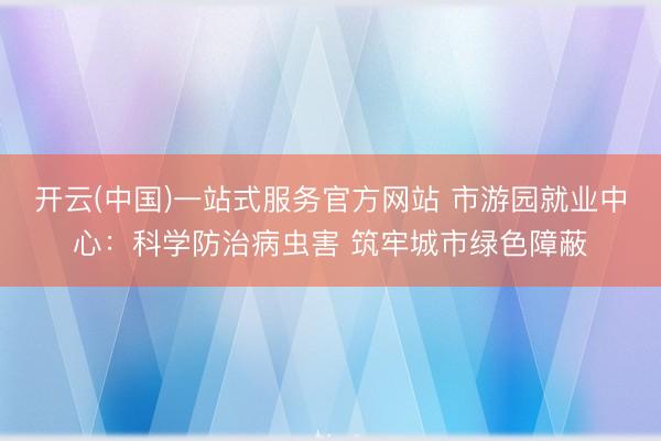 开云(中国)一站式服务官方网站 市游园就业中心：科学防治病虫害 筑牢城市绿色障蔽