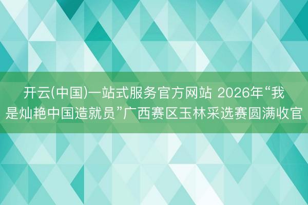 开云(中国)一站式服务官方网站 2026年“我是灿艳中国造就员”广西赛区玉林采选赛圆满收官