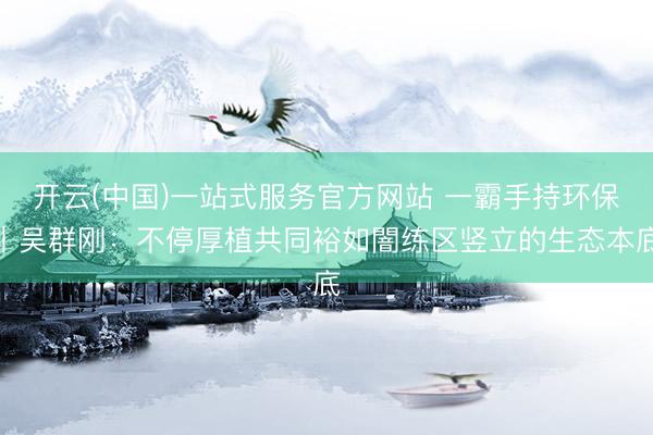 开云(中国)一站式服务官方网站 一霸手持环保丨吴群刚：不停厚植共同裕如闇练区竖立的生态本底