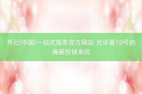 开云(中国)一站式服务官方网站 光华里19号的掩蔽权钱来回