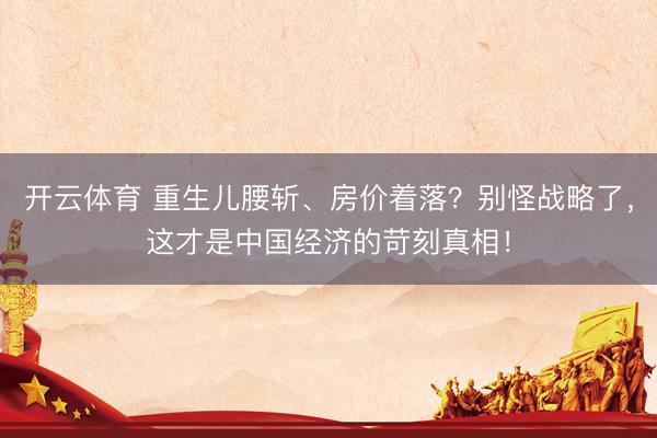 开云体育 重生儿腰斩、房价着落？别怪战略了，这才是中国经济的苛刻真相！