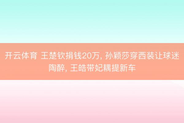 开云体育 王楚钦捐钱20万， 孙颖莎穿西装让球迷陶醉， 王皓带妃耦提新车