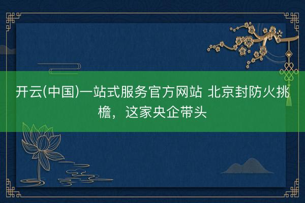开云(中国)一站式服务官方网站 北京封防火挑檐,这家央企带头