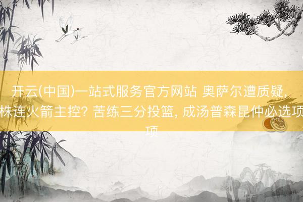 开云(中国)一站式服务官方网站 奥萨尔遭质疑， 株连火箭主控? 苦练三分投篮， 成汤普森昆仲必选项
