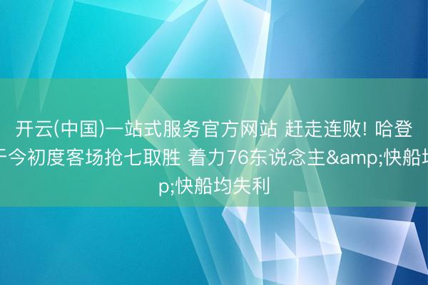 开云(中国)一站式服务官方网站 赶走连败! 哈登生存于今初度客场抢七取胜 着力76东说念主&快船均失利
