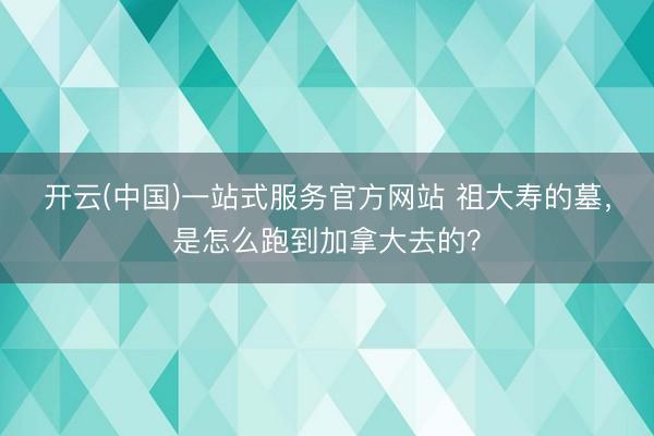 开云(中国)一站式服务官方网站 祖大寿的墓，是怎么跑到加拿大去的？