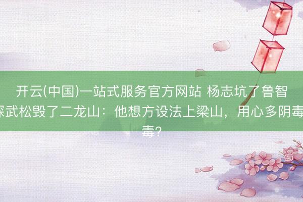 开云(中国)一站式服务官方网站 杨志坑了鲁智深武松毁了二龙山:他想方设法上梁山,用心多阴毒?