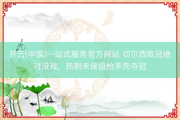 开云(中国)一站式服务官方网站 切尔西欧冠绝对没戏，热刺未保级枪手先夺冠