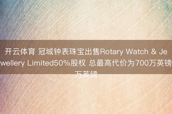 开云体育 冠城钟表珠宝出售Rotary Watch & Jewellery Limited50%股权 总最高代价为700万英镑