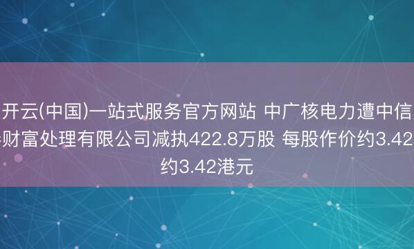 开云(中国)一站式服务官方网站 中广核电力遭中信证券财富处理有限公司减执422.8万股 每股作价约3.42港元