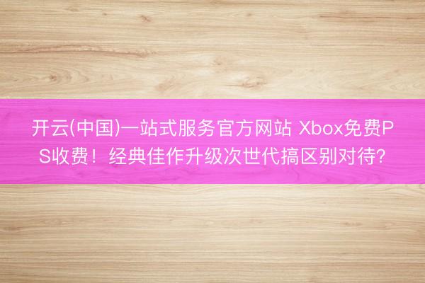 开云(中国)一站式服务官方网站 Xbox免费PS收费！经典佳作升级次世代搞区别对待？