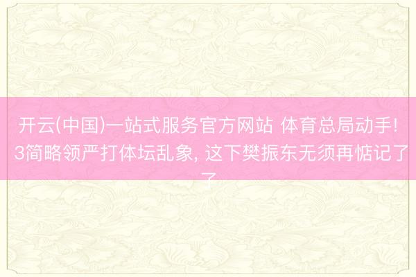 开云(中国)一站式服务官方网站 体育总局动手! 3简略领严打体坛乱象， 这下樊振东无须再惦记了