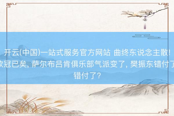 开云(中国)一站式服务官方网站 曲终东说念主散! 欧冠已矣, 萨尔布吕肯俱乐部气派变了, 樊振东错付了?