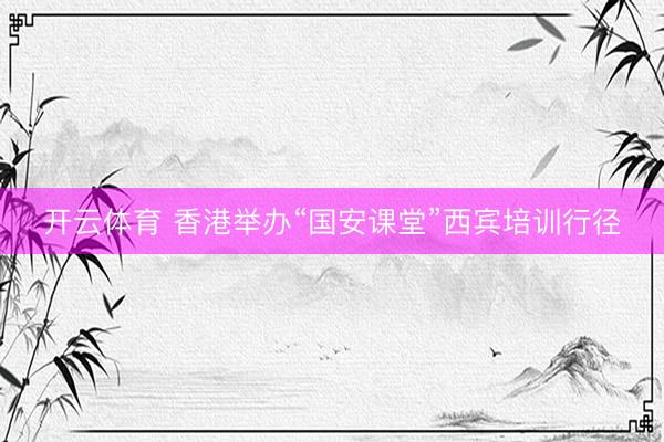 开云体育 香港举办“国安课堂”西宾培训行径