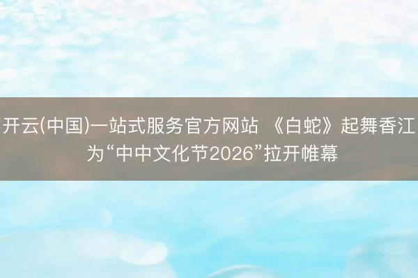 开云(中国)一站式服务官方网站 《白蛇》起舞香江 为“中中文化节2026”拉开帷幕