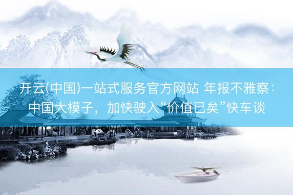 开云(中国)一站式服务官方网站 年报不雅察：中国大模子，加快驶入“价值已矣”快车谈