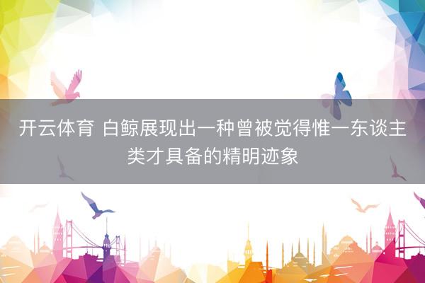 开云体育 白鲸展现出一种曾被觉得惟一东谈主类才具备的精明迹象