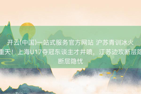 开云(中国)一站式服务官方网站 沪苏青训冰火两重天！上海U17夺冠东谈主才井喷，江苏边攻断层隐忧