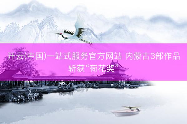 开云(中国)一站式服务官方网站 内蒙古3部作品斩获“荷花奖”
