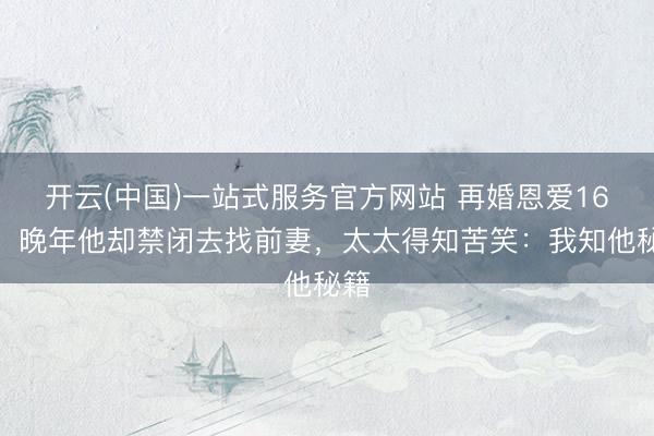 开云(中国)一站式服务官方网站 再婚恩爱16载，晚年他却禁闭去找前妻，太太得知苦笑：我知他秘籍