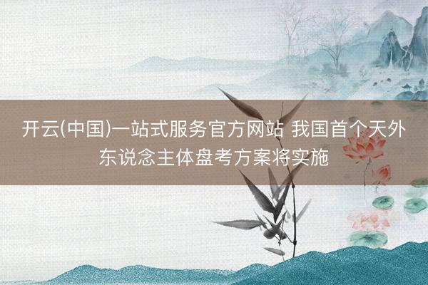 开云(中国)一站式服务官方网站 我国首个天外东说念主体盘考方案将实施