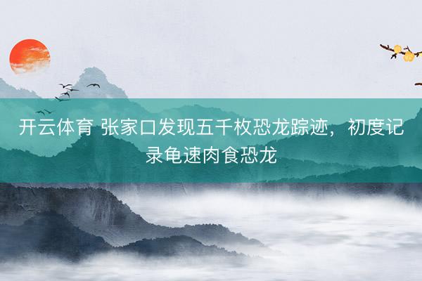 开云体育 张家口发现五千枚恐龙踪迹，初度记录龟速肉食恐龙