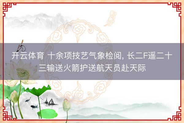 开云体育 十余项技艺气象检阅， 长二F遥二十三输送火箭护送航天员赴天际