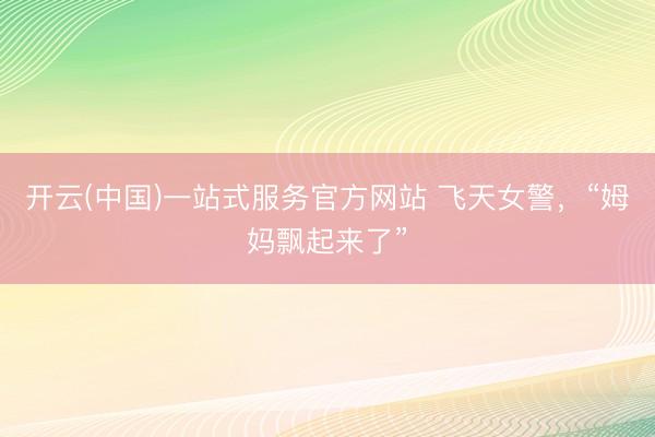 开云(中国)一站式服务官方网站 飞天女警，“姆妈飘起来了”