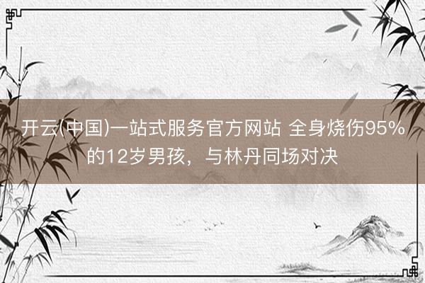 开云(中国)一站式服务官方网站 全身烧伤95%的12岁男孩，与林丹同场对决