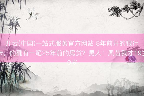 开云(中国)一站式服务官方网站 8年前开的银行卡，的确有一笔25年前的房贷？男人：夙昔我才19岁
