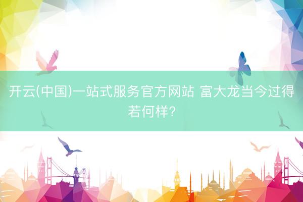 开云(中国)一站式服务官方网站 富大龙当今过得若何样?