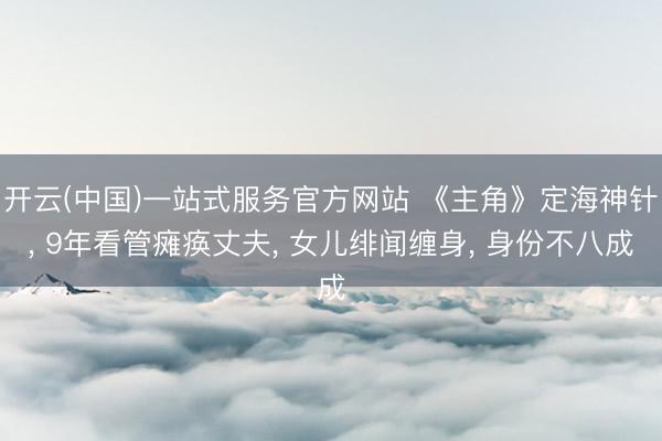 开云(中国)一站式服务官方网站 《主角》定海神针， 9年看管瘫痪丈夫， 女儿绯闻缠身， 身份不八成