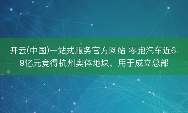 开云(中国)一站式服务官方网站 零跑汽车近6.9亿元竞得杭州奥体地块,用于成立总部