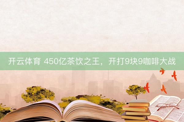 开云体育 450亿茶饮之王，开打9块9咖啡大战