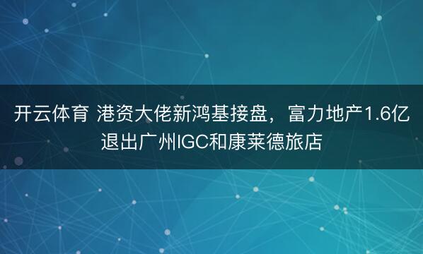 开云体育 港资大佬新鸿基接盘，富力地产1.6亿退出广州IGC和康莱德旅店